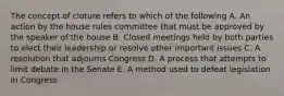 The concept of cloture refers to which of the following A. An action by the house rules committee that must be approved by the speaker of the house B. Closed meetings held by both parties to elect their leadership or resolve other important issues C. A resolution that adjourns Congress D. A process that attempts to limit debate in the Senate E. A method used to defeat legislation in Congress