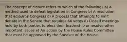 The concept of cloture refers to which of the following? a) A method used to defeat legislation in Congress b) A resolution that adjourns Congress c) A process that attempts to limit debate in the Senate that requires 60 votes d) Closed meetings held by both parties to elect their leadership or resolve other important issues e) An action by the House Rules Committee that must be approved by the Speaker of the House