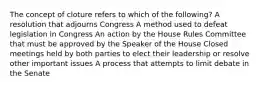 The concept of cloture refers to which of the following? A resolution that adjourns Congress A method used to defeat legislation in Congress An action by the House Rules Committee that must be approved by the Speaker of the House Closed meetings held by both parties to elect their leadership or resolve other important issues A process that attempts to limit debate in the Senate