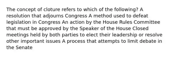 The concept of cloture refers to which of the following? A resolution that adjourns Congress A method used to defeat legislation in Congress An action by the House Rules Committee that must be approved by the Speaker of the House Closed meetings held by both parties to elect their leadership or resolve other important issues A process that attempts to limit debate in the Senate