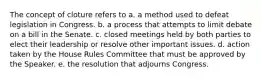 The concept of cloture refers to a. a method used to defeat legislation in Congress. b. a process that attempts to limit debate on a bill in the Senate. c. closed meetings held by both parties to elect their leadership or resolve other important issues. d. action taken by the House Rules Committee that must be approved by the Speaker. e. the resolution that adjourns Congress.