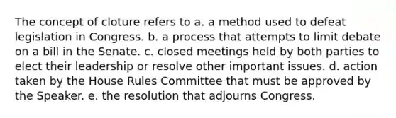 The concept of cloture refers to a. a method used to defeat legislation in Congress. b. a process that attempts to limit debate on a bill in the Senate. c. closed meetings held by both parties to elect their leadership or resolve other important issues. d. action taken by the House Rules Committee that must be approved by the Speaker. e. the resolution that adjourns Congress.