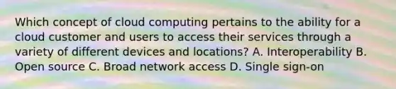 Which concept of cloud computing pertains to the ability for a cloud customer and users to access their services through a variety of different devices and locations? A. Interoperability B. Open source C. Broad network access D. Single sign-on