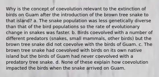 Why is the concept of coevolution relevant to the extinction of birds on Guam after the introduction of the brown tree snake to that island? a. The snake population was less genetically diverse than that of the bird populations so the rate of evolutionary change in snakes was faster. b. Birds coevolved with a number of different predators (snakes, small mammals, other birds) but the brown tree snake did not coevolve with the birds of Guam. c. The brown tree snake had coevolved with birds on its own native island but the birds of Guam had never coevolved with a predatory tree snake. d. None of these explain how coevolution impacted the birds when the snake arrived on Guam.