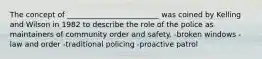 The concept of _________________________ was coined by Kelling and Wilson in 1982 to describe the role of the police as maintainers of community order and safety. -broken windows -law and order -traditional policing -proactive patrol