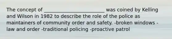 The concept of _________________________ was coined by Kelling and Wilson in 1982 to describe the role of the police as maintainers of community order and safety. -broken windows -law and order -traditional policing -proactive patrol