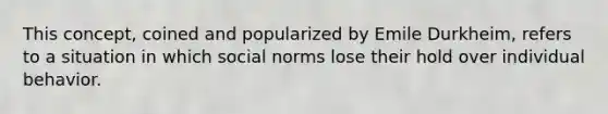 This concept, coined and popularized by Emile Durkheim, refers to a situation in which social norms lose their hold over individual behavior.