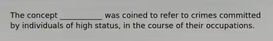 The concept ___________ was coined to refer to crimes committed by individuals of high status, in the course of their occupations.