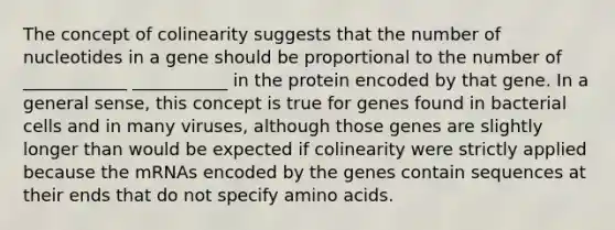 The concept of colinearity suggests that the number of nucleotides in a gene should be proportional to the number of ____________ ___________ in the protein encoded by that gene. In a general sense, this concept is true for genes found in bacterial cells and in many viruses, although those genes are slightly longer than would be expected if colinearity were strictly applied because the mRNAs encoded by the genes contain sequences at their ends that do not specify <a href='https://www.questionai.com/knowledge/k9gb720LCl-amino-acids' class='anchor-knowledge'>amino acids</a>.