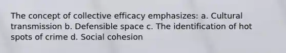 The concept of collective efficacy emphasizes: a. Cultural transmission b. Defensible space c. The identification of hot spots of crime d. Social cohesion