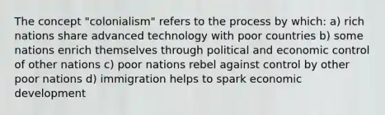 The concept "colonialism" refers to the process by which: a) rich nations share advanced technology with poor countries b) some nations enrich themselves through political and economic control of other nations c) poor nations rebel against control by other poor nations d) immigration helps to spark economic development