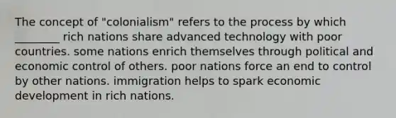 The concept of "colonialism" refers to the process by which ________ rich nations share advanced technology with poor countries. some nations enrich themselves through political and economic control of others. poor nations force an end to control by other nations. immigration helps to spark economic development in rich nations.