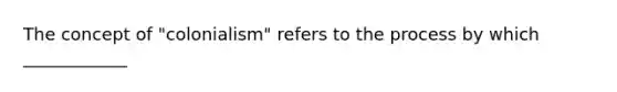 The concept of "colonialism" refers to the process by which ____________