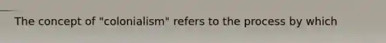 The concept of "colonialism" refers to the process by which