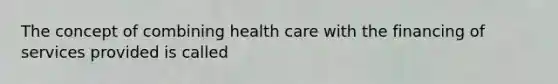 The concept of combining health care with the financing of services provided is called