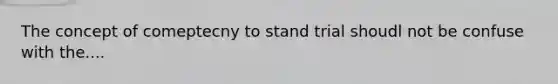 The concept of comeptecny to stand trial shoudl not be confuse with the....