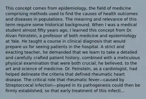 This concept comes from epidemiology, the field of medicine comprising methods used to find the causes of health outcomes and diseases in populations. The meaning and relevance of this term require some historical background. When I was a medical student almost fifty years ago, I learned this concept from Dr. Alvan Feinstein, a professor of both medicine and epidemiology at Yale. He taught a course in clinical diagnosis that would prepare us for seeing patients in the hospital. A strict and exacting teacher, he demanded that we learn to take a detailed and carefully crafted patient history, combined with a meticulous physical examination that were both crucial, he believed, to the art and science of medicine. Dr. Feinstein, as a cardiologist, had helped delineate the criteria that defined rheumatic heart disease. The critical role that rheumatic fever—caused by Streptoccocal infection—played in its pathogenesis could then be firmly established, so that early treatment of this infecti...