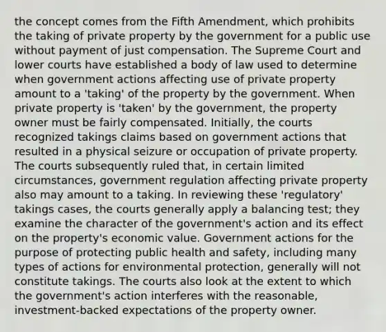 the concept comes from the Fifth Amendment, which prohibits the taking of private property by the government for a public use without payment of just compensation. The Supreme Court and lower courts have established a body of law used to determine when government actions affecting use of private property amount to a 'taking' of the property by the government. When private property is 'taken' by the government, the property owner must be fairly compensated. Initially, the courts recognized takings claims based on government actions that resulted in a physical seizure or occupation of private property. The courts subsequently ruled that, in certain limited circumstances, government regulation affecting private property also may amount to a taking. In reviewing these 'regulatory' takings cases, the courts generally apply a balancing test; they examine the character of the government's action and its effect on the property's economic value. Government actions for the purpose of protecting public health and safety, including many types of actions for environmental protection, generally will not constitute takings. The courts also look at the extent to which the government's action interferes with the reasonable, investment-backed expectations of the property owner.