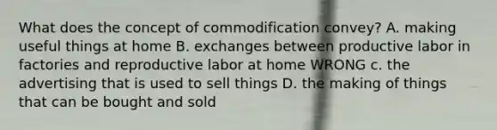 What does the concept of commodification convey? A. making useful things at home B. exchanges between productive labor in factories and reproductive labor at home WRONG c. the advertising that is used to sell things D. the making of things that can be bought and sold