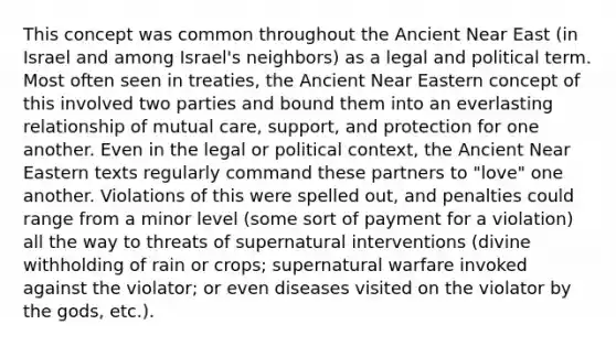 This concept was common throughout the Ancient Near East (in Israel and among Israel's neighbors) as a legal and political term. Most often seen in treaties, the Ancient Near Eastern concept of this involved two parties and bound them into an everlasting relationship of mutual care, support, and protection for one another. Even in the legal or political context, the Ancient Near Eastern texts regularly command these partners to "love" one another. Violations of this were spelled out, and penalties could range from a minor level (some sort of payment for a violation) all the way to threats of supernatural interventions (divine withholding of rain or crops; supernatural warfare invoked against the violator; or even diseases visited on the violator by the gods, etc.).