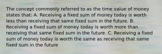 The concept commonly referred to as the time value of money states that: A. Receiving a fixed sum of money today is worth less than receiving that same fixed sum in the future. B. Receiving a fixed sum of money today is worth more than receiving that same fixed sum in the future. C. Receiving a fixed sum of money today is worth the same as receiving that same fixed sum in the future