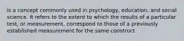 is a concept commonly used in psychology, education, and social science. It refers to the extent to which the results of a particular test, or measurement, correspond to those of a previously established measurement for the same construct