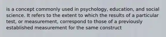 is a concept commonly used in psychology, education, and social science. It refers to the extent to which the results of a particular test, or measurement, correspond to those of a previously established measurement for the same construct