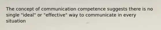 The concept of communication competence suggests there is no single "ideal" or "effective" way to communicate in every situation