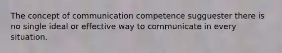 The concept of communication competence sugguester there is no single ideal or effective way to communicate in every situation.