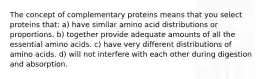 The concept of complementary proteins means that you select proteins that: a) have similar amino acid distributions or proportions. b) together provide adequate amounts of all the essential amino acids. c) have very different distributions of amino acids. d) will not interfere with each other during digestion and absorption.