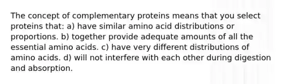 The concept of complementary proteins means that you select proteins that: a) have similar amino acid distributions or proportions. b) together provide adequate amounts of all the essential amino acids. c) have very different distributions of amino acids. d) will not interfere with each other during digestion and absorption.