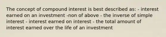 The concept of compound interest is best described as: - interest earned on an investment -non of above - the inverse of simple interest - interest earned on interest - the total amount of interest earned over the life of an investment