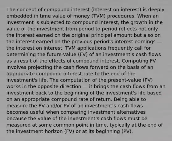 The concept of compound interest (interest on interest) is deeply embedded in time value of money (TVM) procedures. When an investment is subjected to compound interest, the growth in the value of the investment from period to period reflects not only the interest earned on the original principal amount but also on the interest earned on the previous period's interest earnings — the interest on interest. TVM applications frequently call for determining the future-value (FV) of an investment's cash flows as a result of the effects of compound interest. Computing FV involves projecting the cash flows forward on the basis of an appropriate compound interest rate to the end of the investment's life. The computation of the present-value (PV) works in the opposite direction — it brings the cash flows from an investment back to the beginning of the investment's life based on an appropriate compound rate of return. Being able to measure the PV and/or FV of an investment's cash flows becomes useful when comparing investment alternatives because the value of the investment's cash flows must be measured at some common point in time, typically at the end of the investment horizon (FV) or at its beginning (PV).