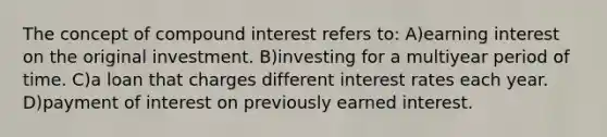 The concept of compound interest refers to: A)earning interest on the original investment. B)investing for a multiyear period of time. C)a loan that charges different interest rates each year. D)payment of interest on previously earned interest.