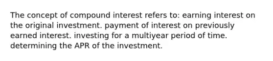 The concept of compound interest refers to: earning interest on the original investment. payment of interest on previously earned interest. investing for a multiyear period of time. determining the APR of the investment.