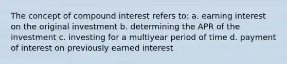 The concept of compound interest refers to: a. earning interest on the original investment b. determining the APR of the investment c. investing for a multiyear period of time d. payment of interest on previously earned interest