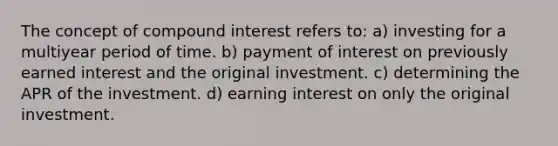 The concept of compound interest refers to: a) investing for a multiyear period of time. b) payment of interest on previously earned interest and the original investment. c) determining the APR of the investment. d) earning interest on only the original investment.