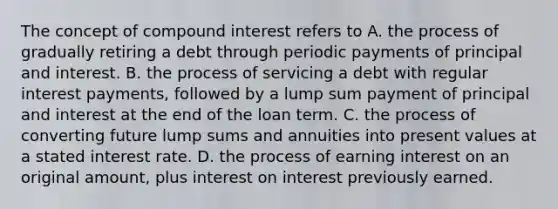 The concept of compound interest refers to A. the process of gradually retiring a debt through periodic payments of principal and interest. B. the process of servicing a debt with regular interest payments, followed by a lump sum payment of principal and interest at the end of the loan term. C. the process of converting future lump sums and annuities into present values at a stated interest rate. D. the process of earning interest on an original amount, plus interest on interest previously earned.