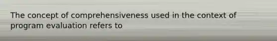 The concept of comprehensiveness used in the context of program evaluation refers to