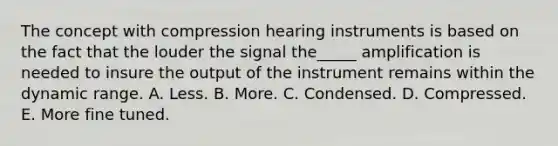 The concept with compression hearing instruments is based on the fact that the louder the signal the_____ amplification is needed to insure the output of the instrument remains within the dynamic range. A. Less. B. More. C. Condensed. D. Compressed. E. More fine tuned.