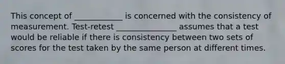 This concept of ____________ is concerned with the consistency of measurement. Test-retest _______________ assumes that a test would be reliable if there is consistency between two sets of scores for the test taken by the same person at different times.