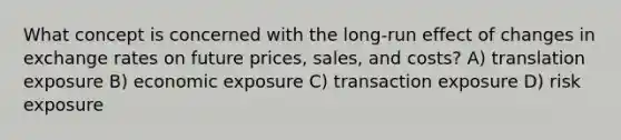 What concept is concerned with the long-run effect of changes in exchange rates on future prices, sales, and costs? A) translation exposure B) economic exposure C) transaction exposure D) risk exposure