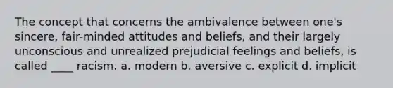 The concept that concerns the ambivalence between one's sincere, fair-minded attitudes and beliefs, and their largely unconscious and unrealized prejudicial feelings and beliefs, is called ____ racism. a. modern b. aversive c. explicit d. implicit