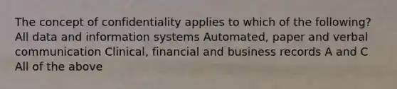 The concept of confidentiality applies to which of the following? All data and information systems Automated, paper and verbal communication Clinical, financial and business records A and C All of the above