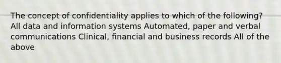 The concept of confidentiality applies to which of the following? All data and information systems Automated, paper and verbal communications Clinical, financial and business records All of the above