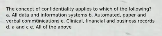 The concept of confidentiality applies to which of the following? a. All data and information systems b. Automated, paper and verbal communications c. Clinical, financial and business records d. a and c e. All of the above