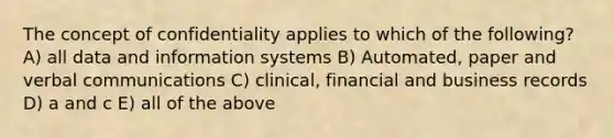 The concept of confidentiality applies to which of the following? A) all data and information systems B) Automated, paper and verbal communications C) clinical, financial and business records D) a and c E) all of the above