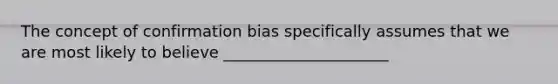 The concept of confirmation bias specifically assumes that we are most likely to believe _____________________