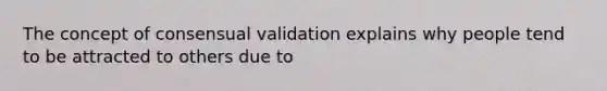 The concept of consensual validation explains why people tend to be attracted to others due to