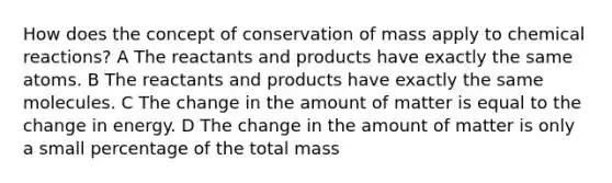 How does the concept of conservation of mass apply to chemical reactions? A The reactants and products have exactly the same atoms. B The reactants and products have exactly the same molecules. C The change in the amount of matter is equal to the change in energy. D The change in the amount of matter is only a small percentage of the total mass